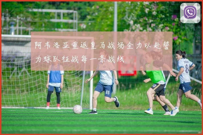 阿韦洛亚重返皇马战场全力以赴誓为球队征战每一条战线