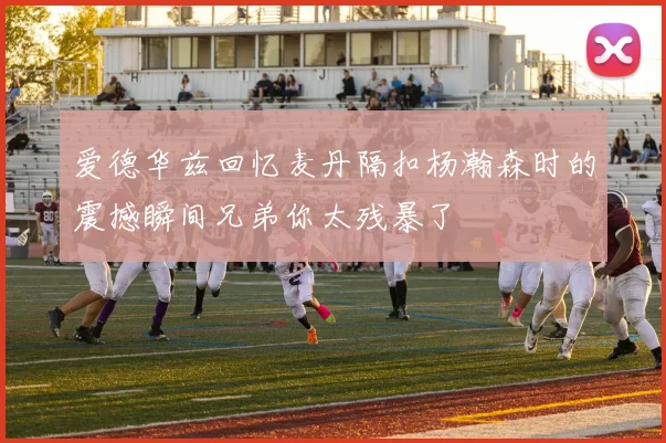 爱德华兹回忆麦丹隔扣杨瀚森时的震撼瞬间兄弟你太残暴了