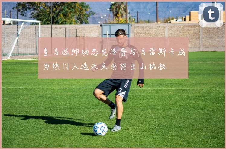 皇马选帅动态克洛普与马雷斯卡成为热门人选未来或将出山执教
