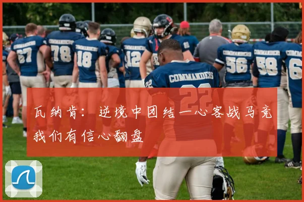 瓦纳肯：逆境中团结一心客战马竞我们有信心翻盘