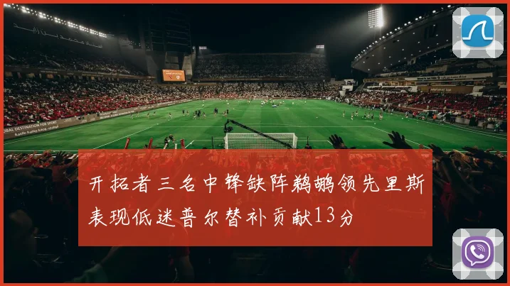 开拓者三名中锋缺阵鹈鹕领先里斯表现低迷普尔替补贡献13分