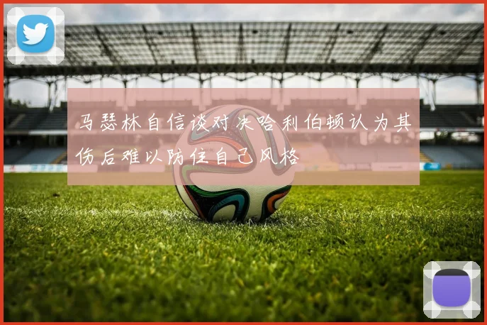 马瑟林自信谈对决哈利伯顿认为其伤后难以防住自己风格