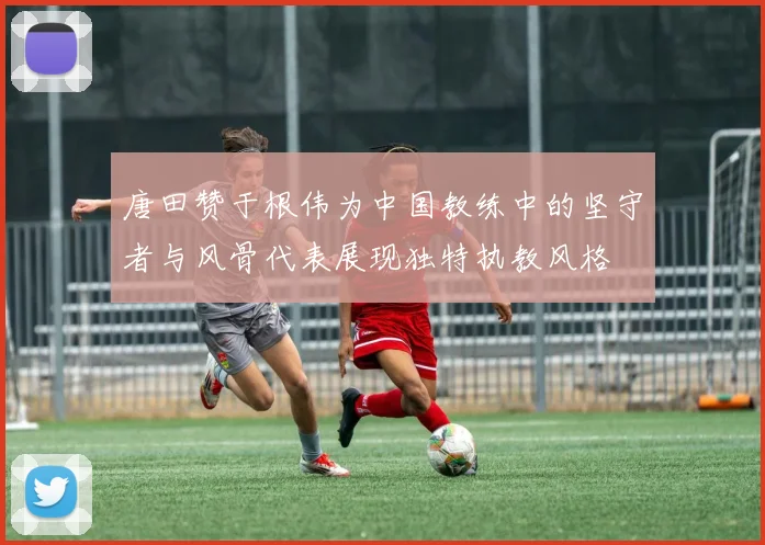 唐田赞于根伟为中国教练中的坚守者与风骨代表展现独特执教风格