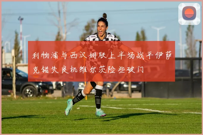 利物浦与西汉姆联上半场战平伊萨克错失良机维尔茨险些破门