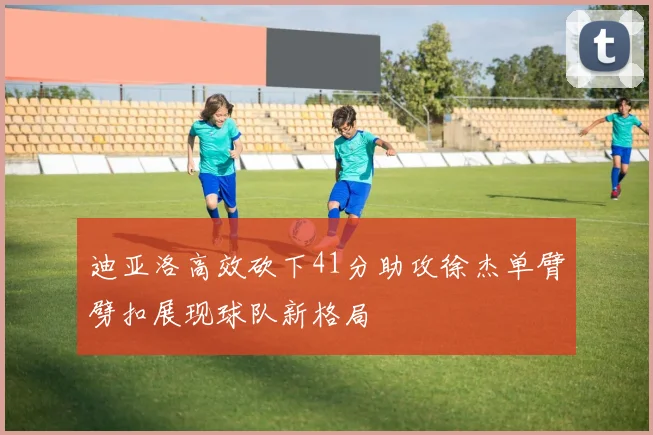 迪亚洛高效砍下41分助攻徐杰单臂劈扣展现球队新格局
