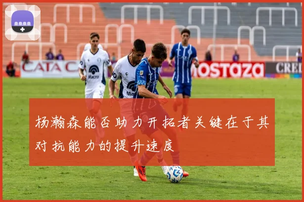 杨瀚森能否助力开拓者关键在于其对抗能力的提升速度