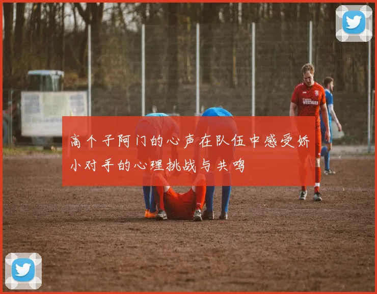 高个子阿门的心声在队伍中感受娇小对手的心理挑战与共鸣
