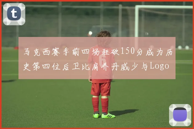 马克西赛季前四场狂砍150分成为历史第四位后卫比肩乔丹威少与Logo男