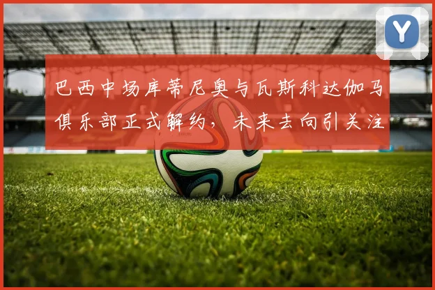 巴西中场库蒂尼奥与瓦斯科达伽马俱乐部正式解约，未来去向引关注