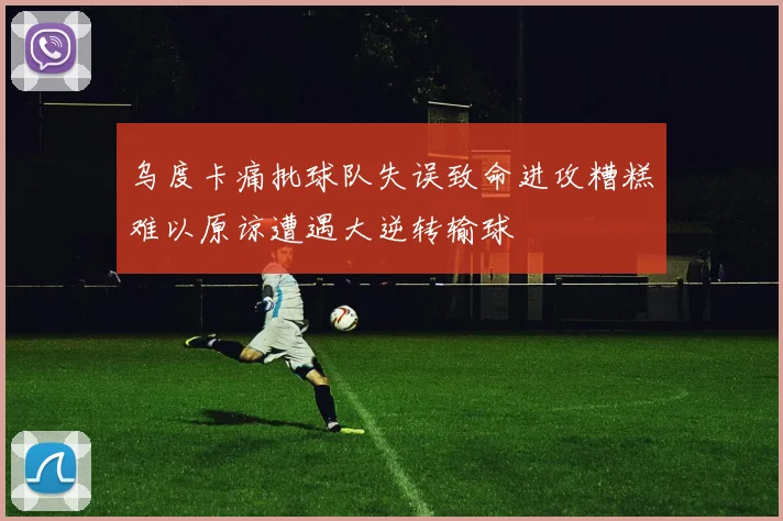 乌度卡痛批球队失误致命进攻糟糕难以原谅遭遇大逆转输球