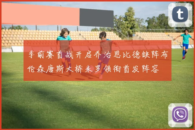 季前赛首战开启乔治恩比德缺阵布伦森唐斯大桥米罗领衔首发阵容