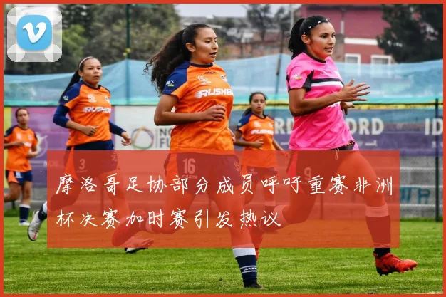 摩洛哥足协部分成员呼吁重赛非洲杯决赛加时赛引发热议