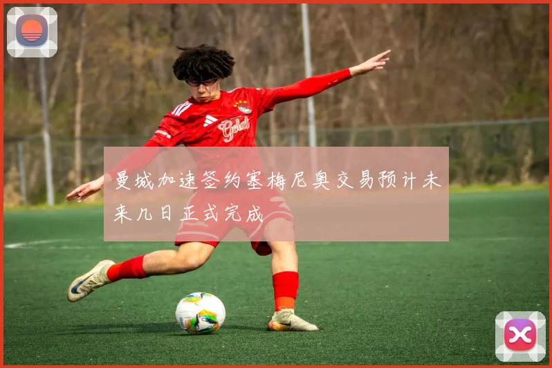 曼城加速签约塞梅尼奥交易预计未来几日正式完成