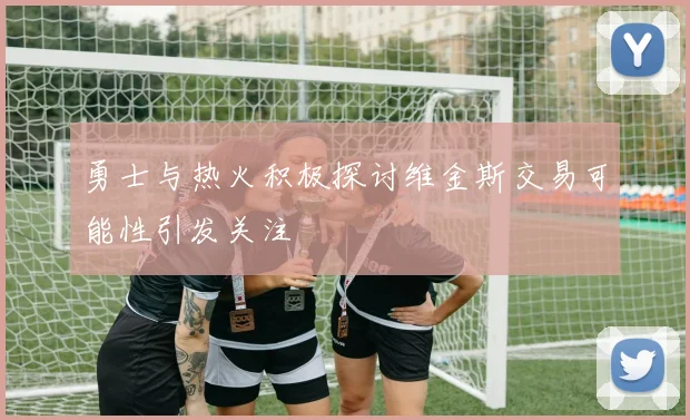 勇士与热火积极探讨维金斯交易可能性引发关注