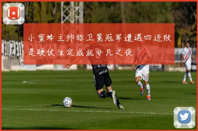 小蜜蜂主帅称卫冕冠军遭遇四连败是硬仗注定成就非凡之夜