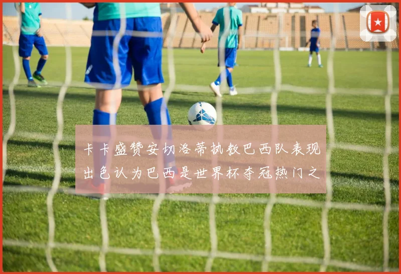 卡卡盛赞安切洛蒂执教巴西队表现出色认为巴西是世界杯夺冠热门之选