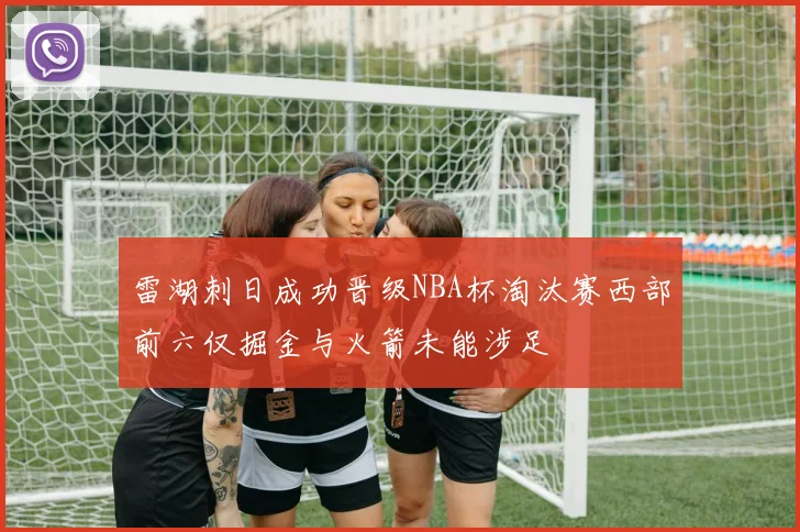 雷湖刺日成功晋级NBA杯淘汰赛西部前六仅掘金与火箭未能涉足
