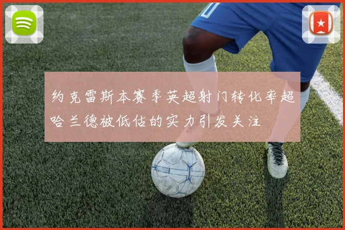 约克雷斯本赛季英超射门转化率超哈兰德被低估的实力引发关注