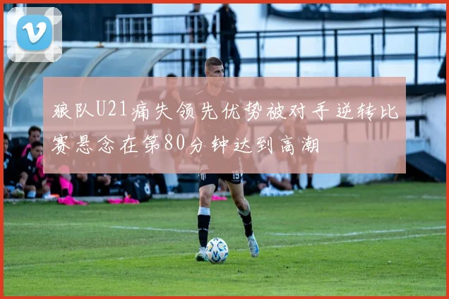 狼队U21痛失领先优势被对手逆转比赛悬念在第80分钟达到高潮