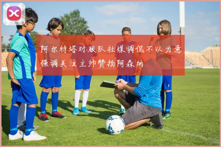 阿尔特塔对狼队社媒调侃不以为意强调关注主帅赞扬阿森纳