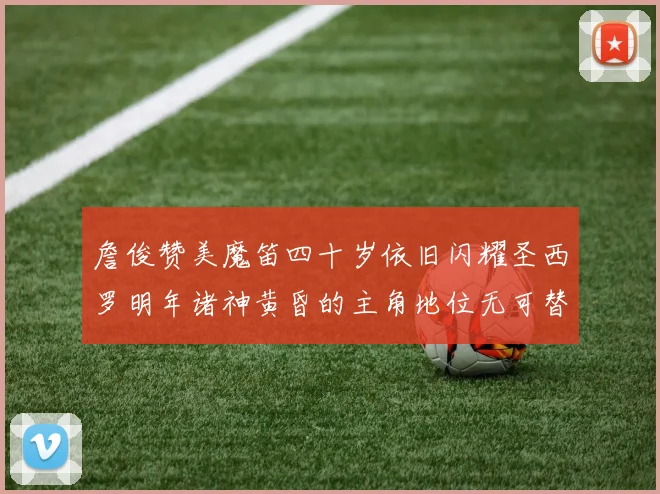 詹俊赞美魔笛四十岁依旧闪耀圣西罗明年诸神黄昏的主角地位无可替代