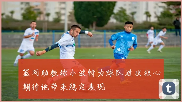 篮网助教称小波特为球队进攻核心期待他带来稳定表现