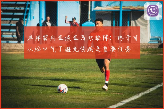 库库雷利亚谈亚马尔缺阵：终于可以松口气了避免伤病是首要任务