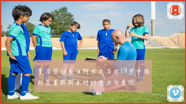 皇马密切关注阿尔克马尔19岁中场新星基斯斯米特的潜力与表现