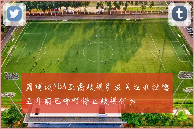 周琦谈NBA亚裔歧视引发关注利拉德五年前已呼吁停止歧视行为