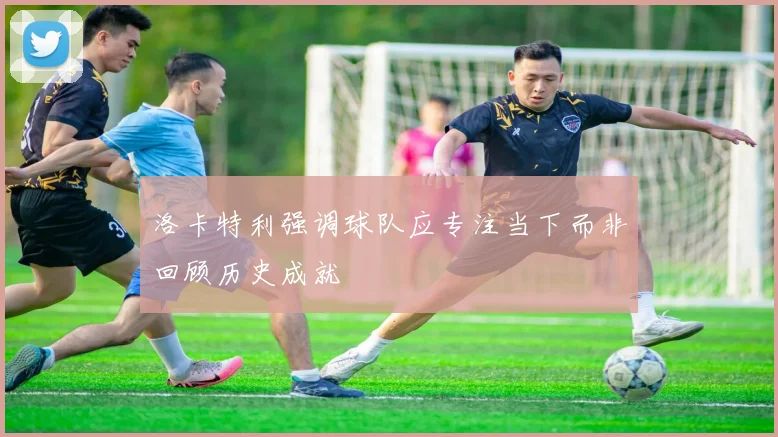 洛卡特利强调球队应专注当下而非回顾历史成就
