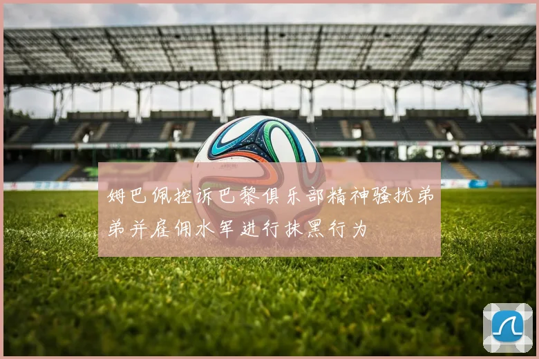 姆巴佩控诉巴黎俱乐部精神骚扰弟弟并雇佣水军进行抹黑行为