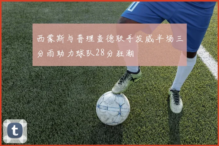 西蒙斯与普理查德联手发威半场三分雨助力球队28分狂潮