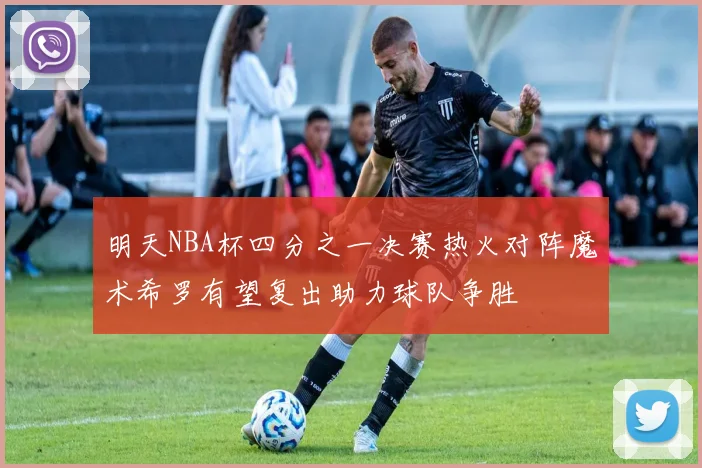明天NBA杯四分之一决赛热火对阵魔术希罗有望复出助力球队争胜