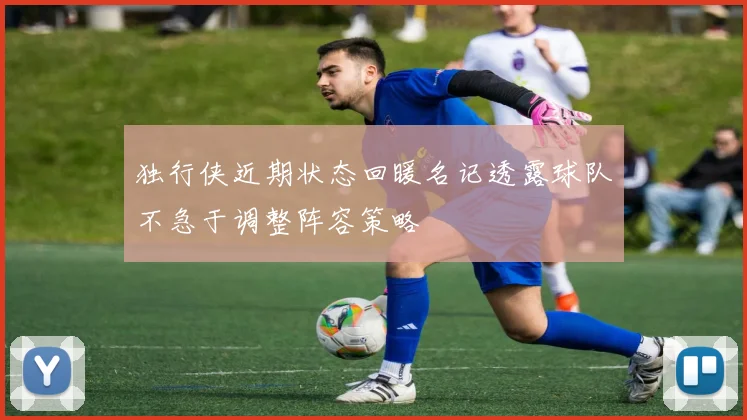 独行侠近期状态回暖名记透露球队不急于调整阵容策略