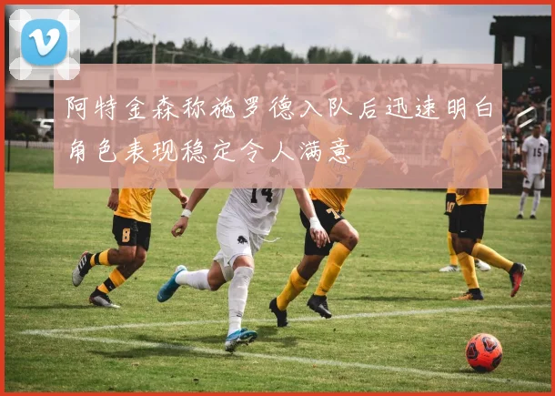 阿特金森称施罗德入队后迅速明白角色表现稳定令人满意