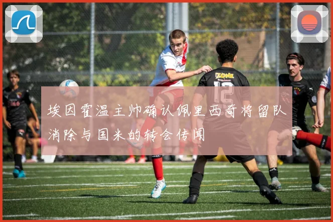 埃因霍温主帅确认佩里西奇将留队消除与国米的转会传闻