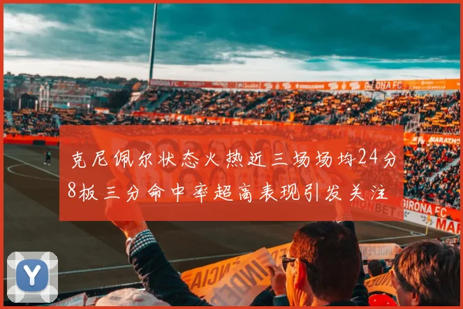 克尼佩尔状态火热近三场场均24分8板三分命中率超高表现引发关注