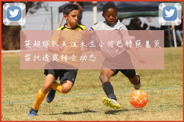 英超球队关注米兰小将巴特萨基莫雷托透露转会动态