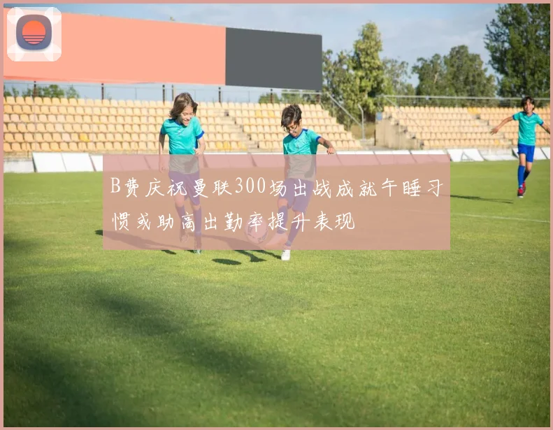 B费庆祝曼联300场出战成就午睡习惯或助高出勤率提升表现