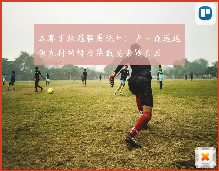 本赛季欧冠解围统计：卢卡森遥遥领先科纳特与范戴克紧随其后