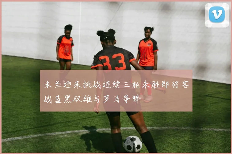 米兰迎来挑战连续三轮未胜即将客战蓝黑双雄与罗马争锋