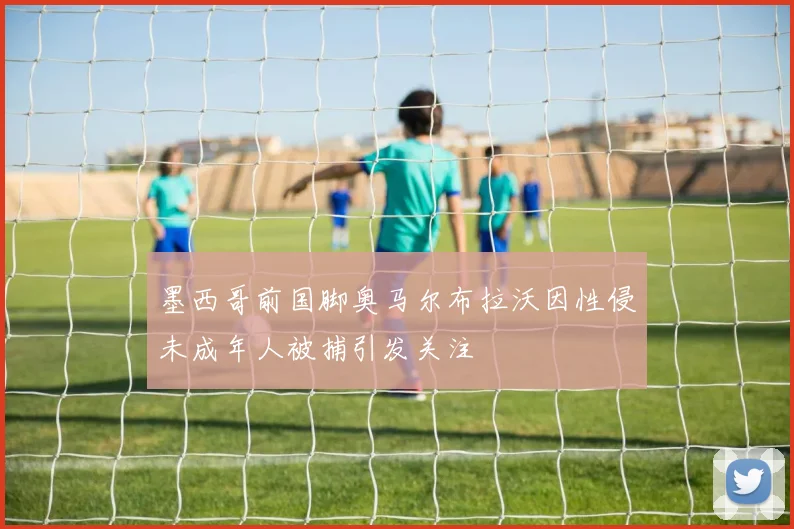 墨西哥前国脚奥马尔布拉沃因性侵未成年人被捕引发关注