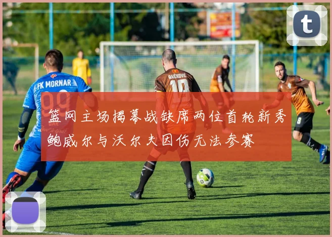 篮网主场揭幕战缺席两位首轮新秀鲍威尔与沃尔夫因伤无法参赛