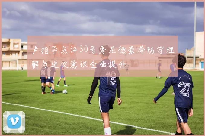 卢指导点评30号秀尼德豪泽防守理解与进攻意识全面提升