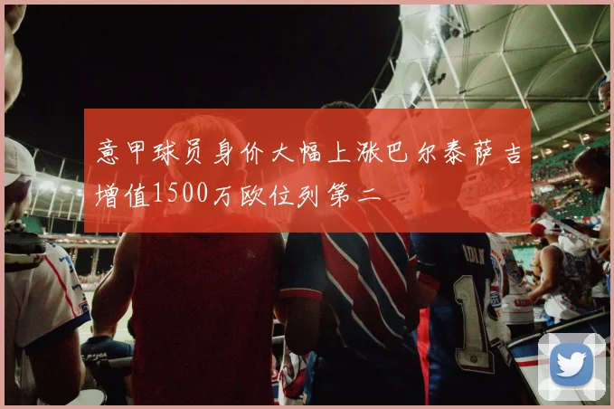 意甲球员身价大幅上涨巴尔泰萨吉增值1500万欧位列第二