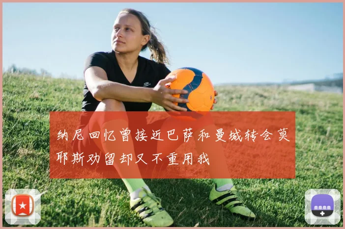 纳尼回忆曾接近巴萨和曼城转会莫耶斯劝留却又不重用我