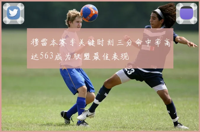 穆雷本赛季关键时刻三分命中率高达563成为联盟最佳表现