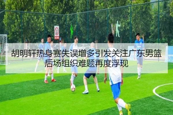 胡明轩热身赛失误增多引发关注广东男篮后场组织难题再度浮现（ManBetX）